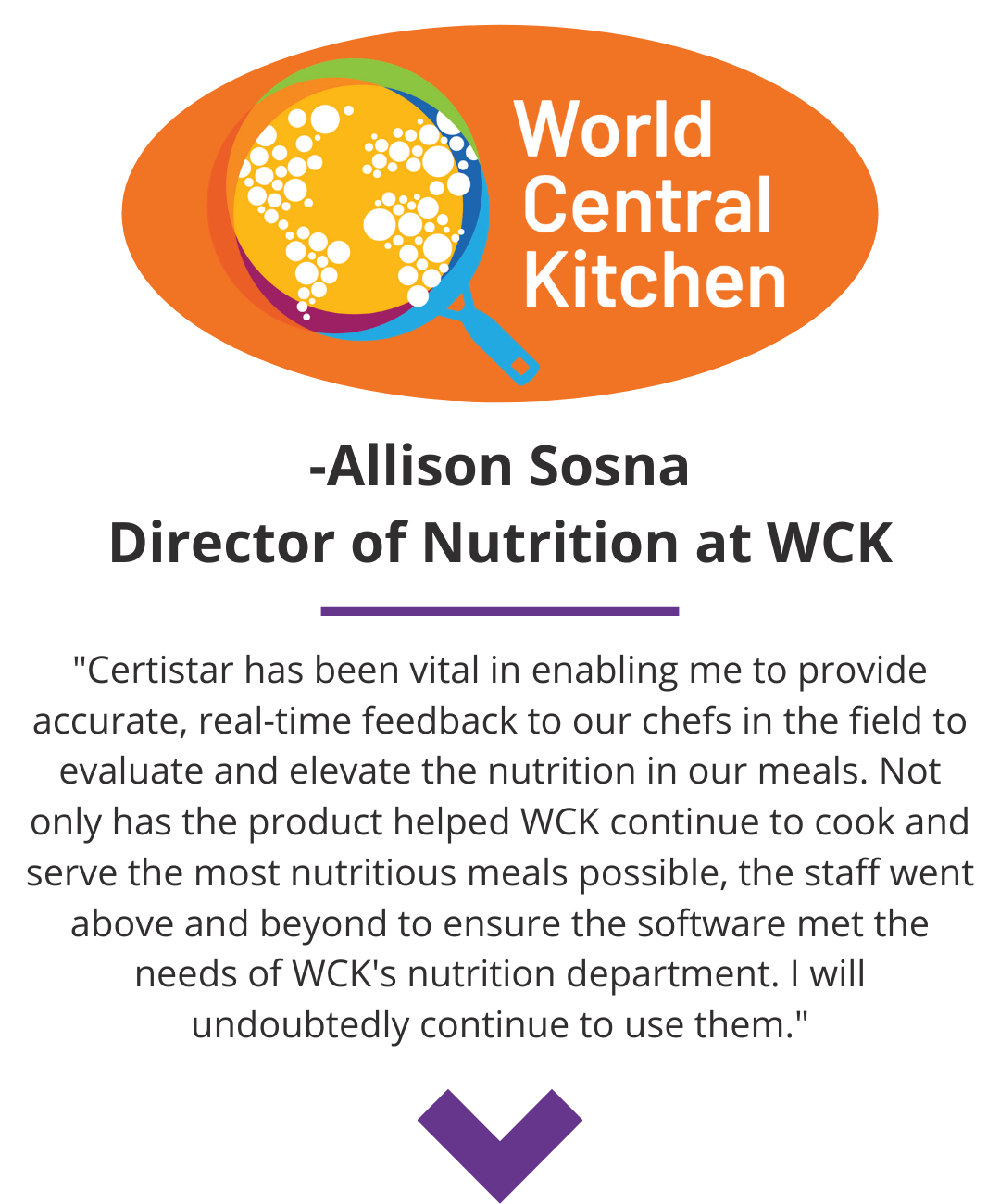 World Central Kitchen Quote CertiStar has been vital in enabling me to accurate, real time feedback to our chefs in the field. The staff went above and beyond to ensure the software met the needs of World Central Kitchen