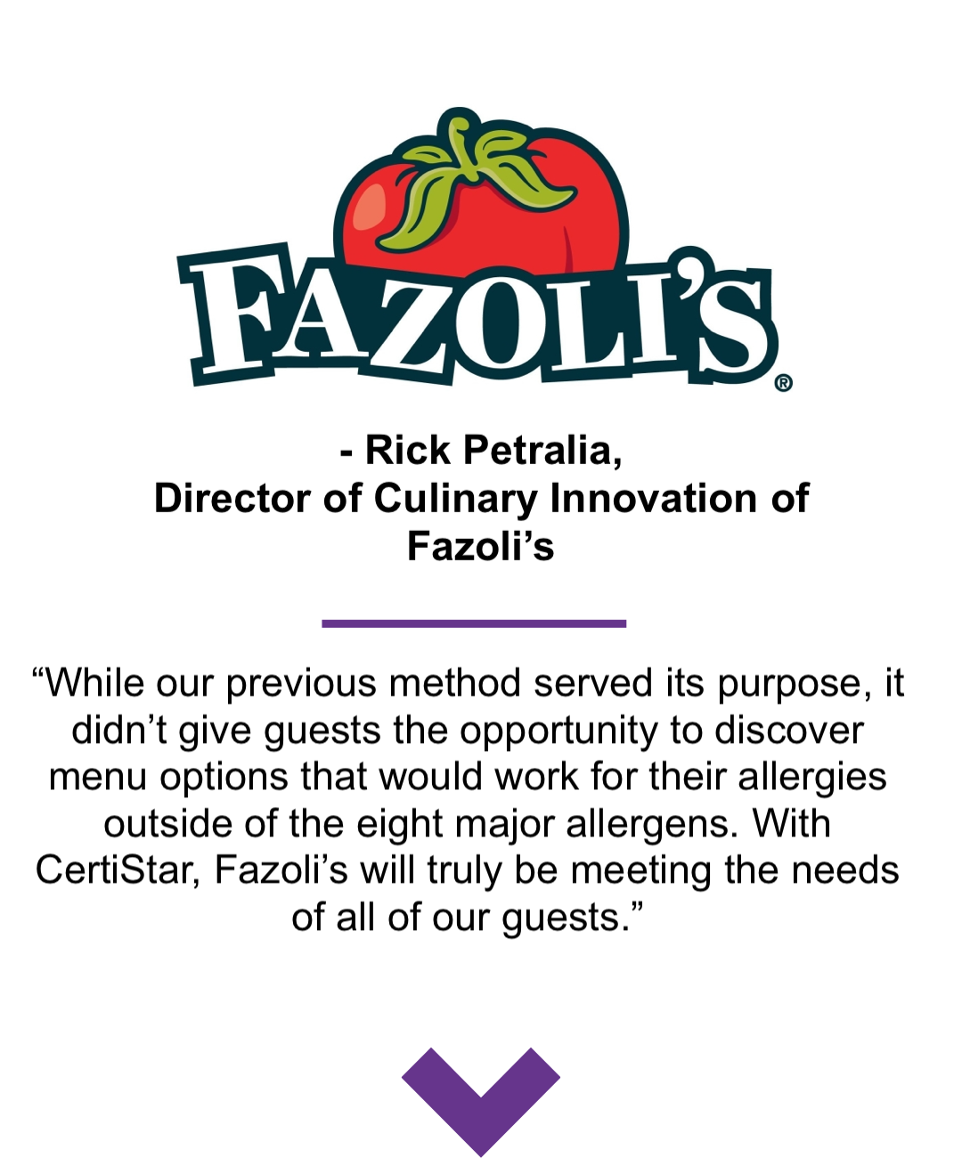 Fazoli's Quote While our previous method served its purpose, it didn’t give guests the opportunity to discover menu options that would work for their allergies outside of the eight major allergens. With CertiStar, Fazoli’s will truly be meeting the needs of all of our guests.